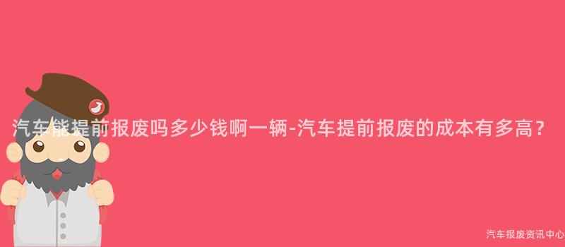 汽车能提前报废吗多少钱啊一辆-汽车提前报废的成本有多高？