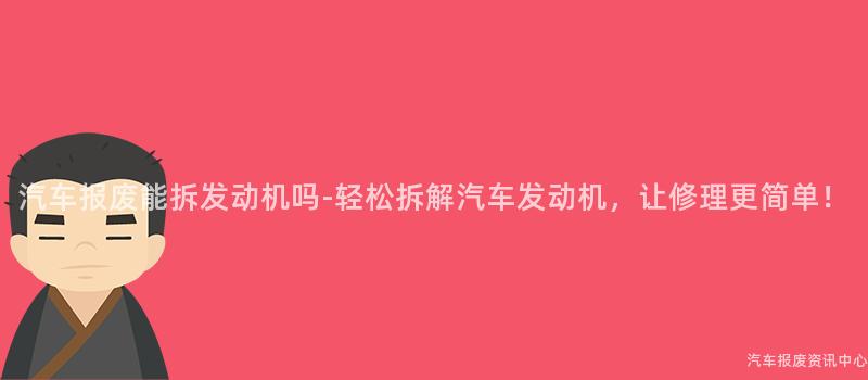 汽车报废能拆发动机吗-轻松拆解汽车发动机，让修理更简单！