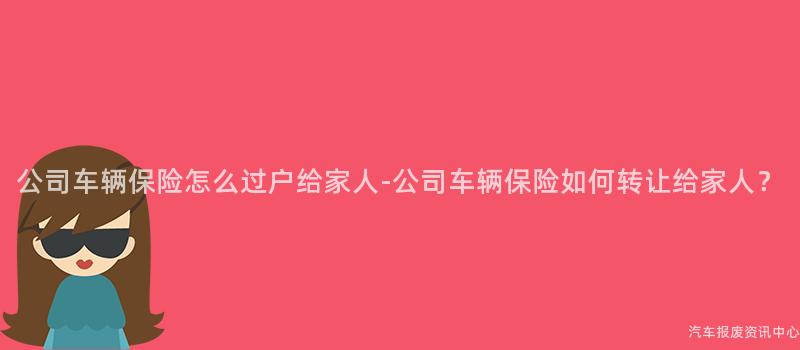 公司车辆保险怎么过户给家人-公司车辆保险如何转让给家人？