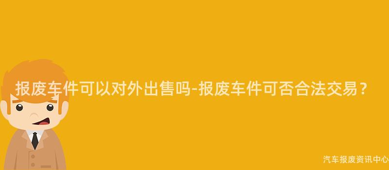 报废车件可以对外出售吗-报废车件可否合法交易？