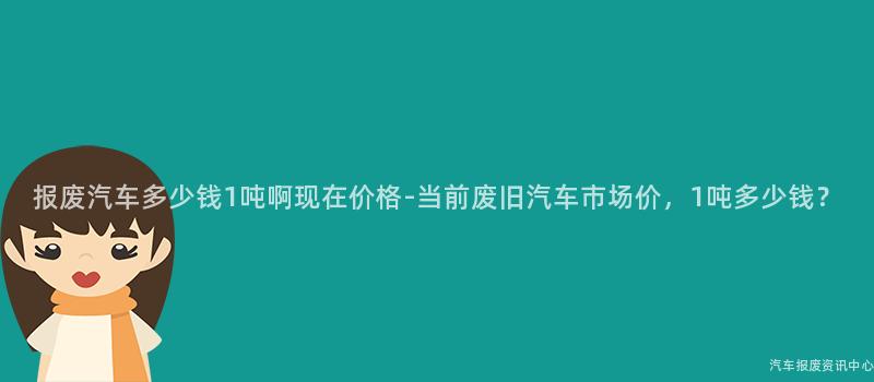 报废汽车多少钱1吨啊现在价格-当前废旧汽车市场价，1吨多少钱？