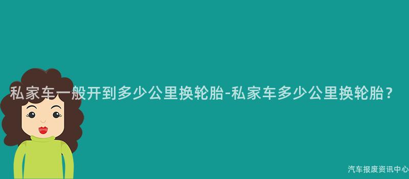 私家车一般开到多少公里换轮胎-私家车多少公里换轮胎？