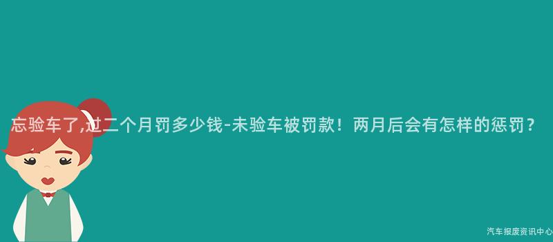 忘验车了,过二个月罚多少钱-未验车被罚款！两月后会有怎样的惩罚？