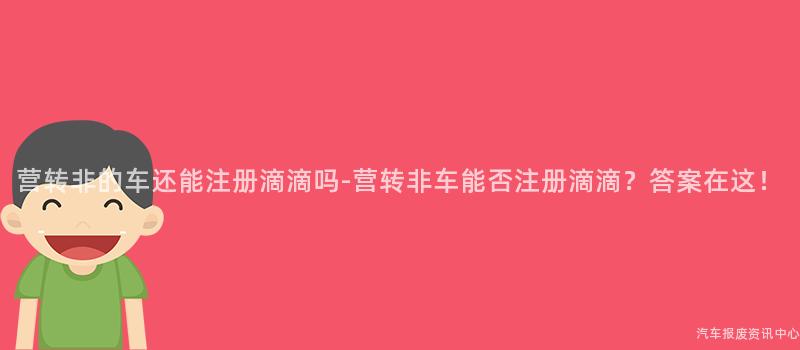 营转非的车还能注册滴滴吗-营转非车能否注册滴滴？答案在这！
