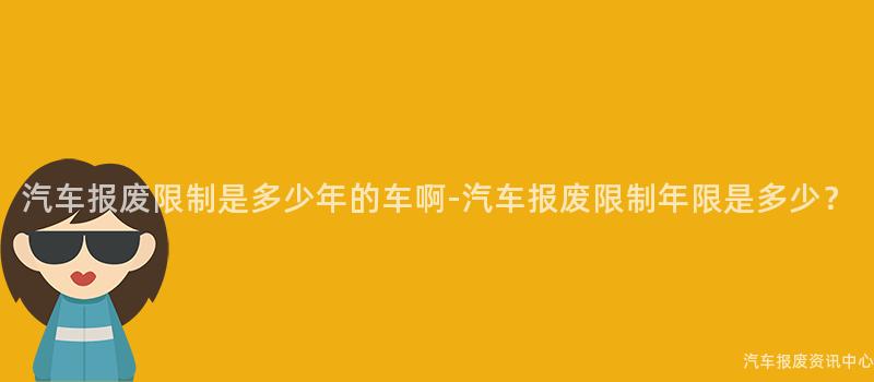 汽车报废限制是多少年的车啊-汽车报废限制年限是多少？