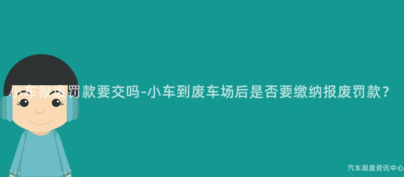 小车报废罚款要交吗-小车到废车场后是否要缴纳报废罚款？