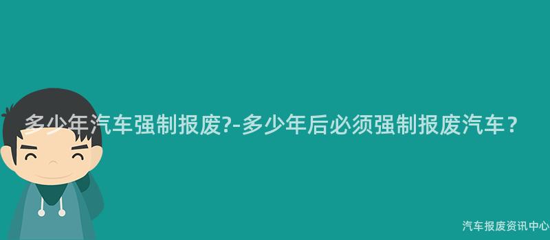 多少年汽车强制报废?-多少年后必须强制报废汽车？