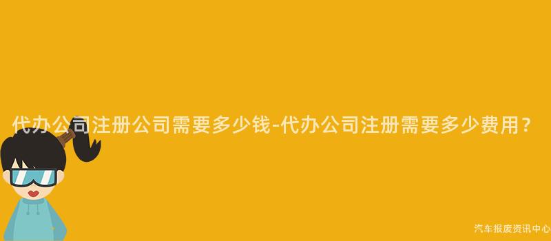 代办公司注册公司需要多少钱-代办公司注册需要多少费用？