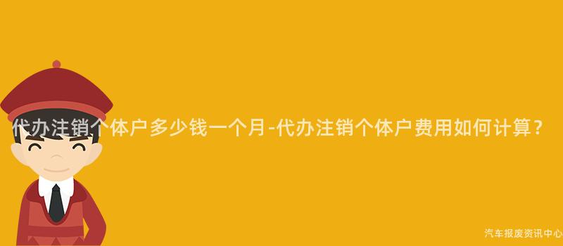 代办注销个体户多少钱一个月-代办注销个体户费用如何计算？