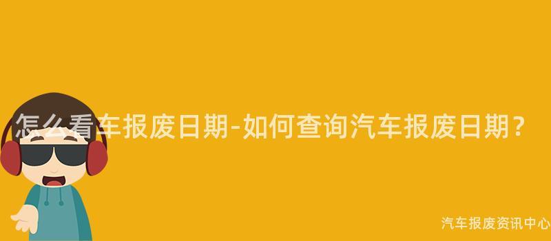 怎么看车报废日期-如何查询汽车报废日期？