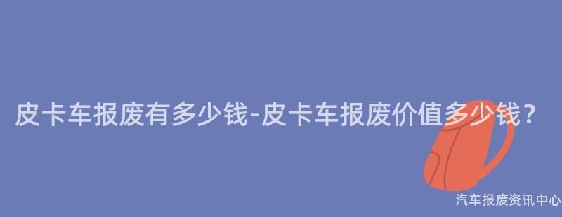 皮卡车报废有多少钱-皮卡车报废价值多少钱？