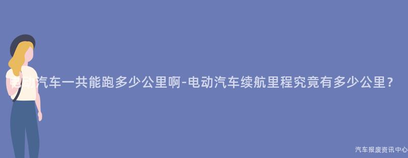 电动汽车一共能跑多少公里啊-电动汽车续航里程究竟有多少公里？