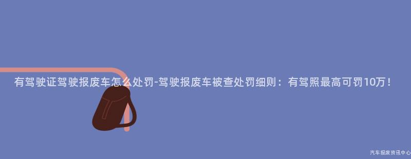 有驾驶证驾驶报废车怎么处罚-驾驶报废车被查处罚细则：有驾照最高可罚10万！
