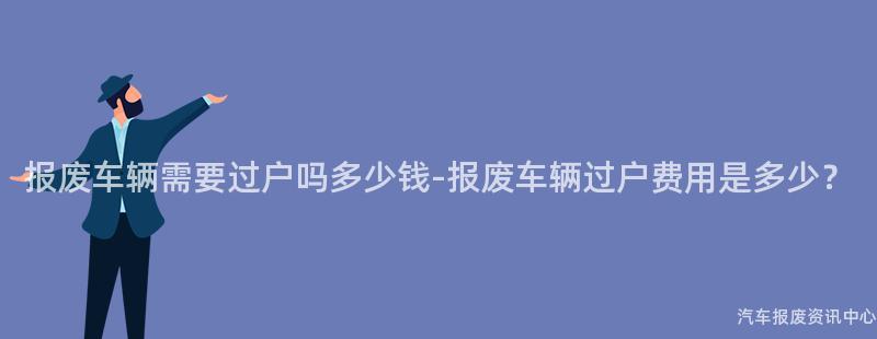 报废车辆需要过户吗多少钱-报废车辆过户费用是多少？