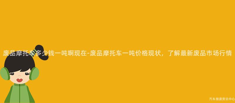废品摩托车多少钱一吨啊现在-废品摩托车一吨价格现状，了解最新废品市场行情