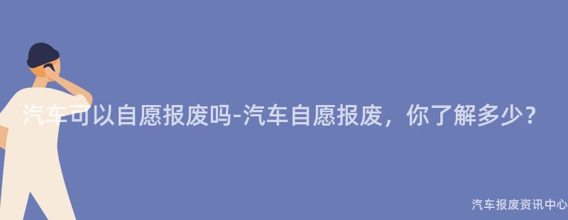 汽车可以自愿报废吗-汽车自愿报废，你了解多少？