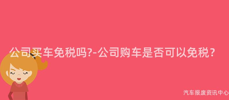 公司买车免税吗?-公司购车是否可以免税？
