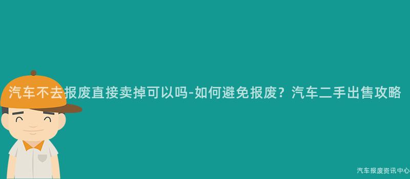 汽车不去报废直接卖掉可以吗-如何避免报废？汽车二手出售攻略