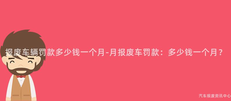 报废车辆罚款多少钱一个月-月报废车罚款：多少钱一个月？