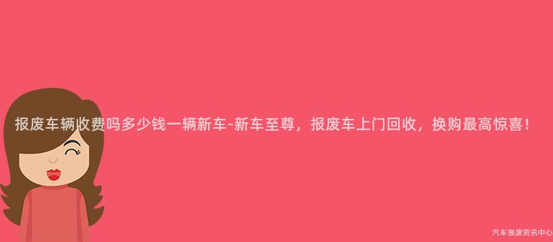 报废车辆收费吗多少钱一辆新车-新车至尊，报废车上门回收，换购最高惊喜！