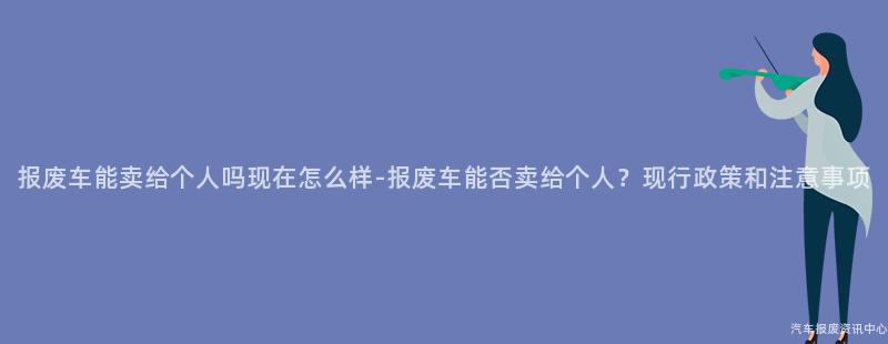 报废车能卖给个人吗现在怎么样-报废车能否卖给个人？现行政策和注意事项