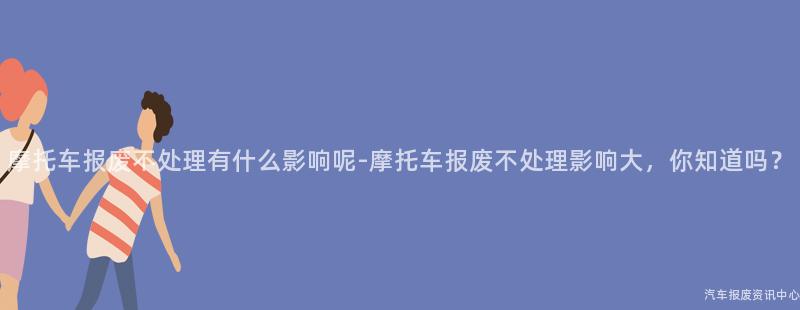 摩托车报废不处理有什么影响呢-摩托车报废不处理影响大，你知道吗？