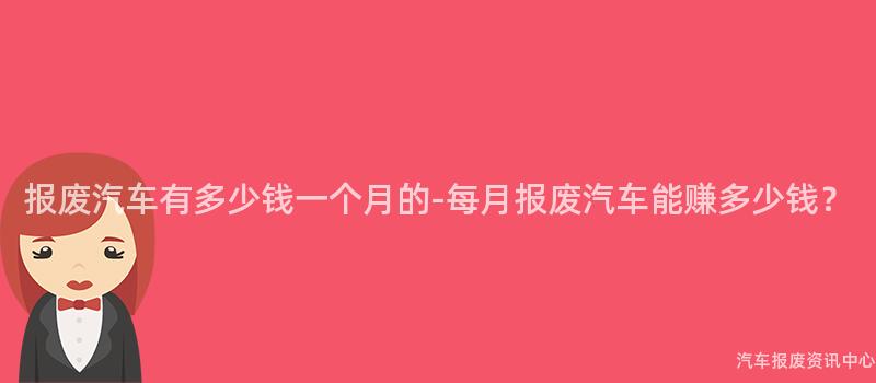 报废汽车有多少钱一个月的-每月报废汽车能赚多少钱？