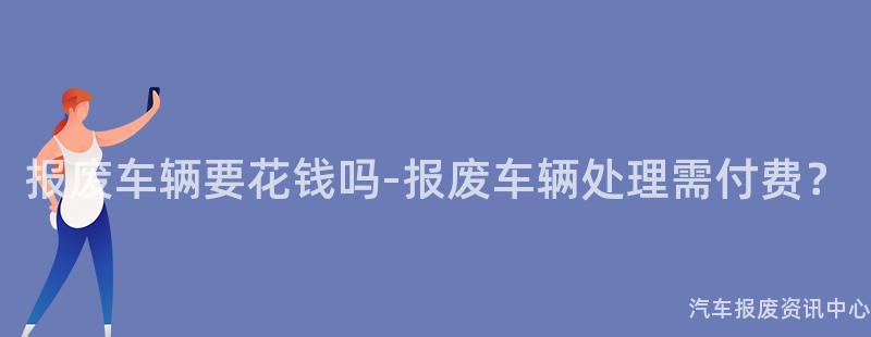 报废车辆要花钱吗-报废车辆处理需付费？