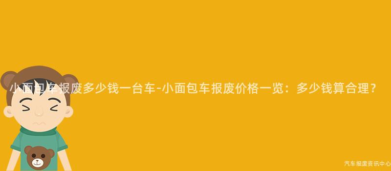 小面包车报废多少钱一台车-小面包车报废价格一览：多少钱算合理？