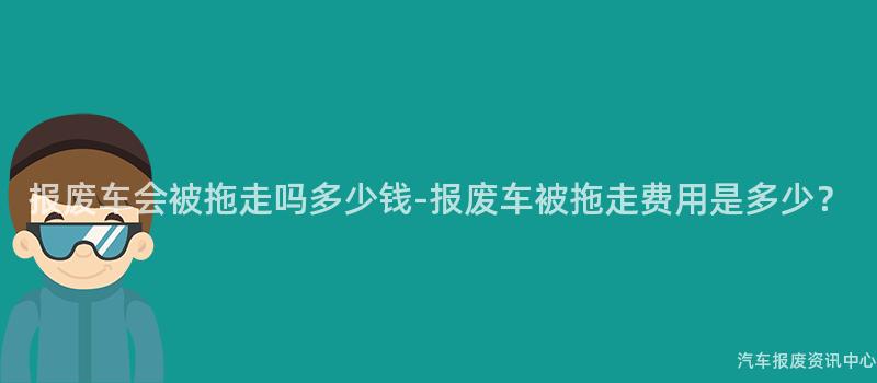 报废车会被拖走吗多少钱-报废车被拖走费用是多少？