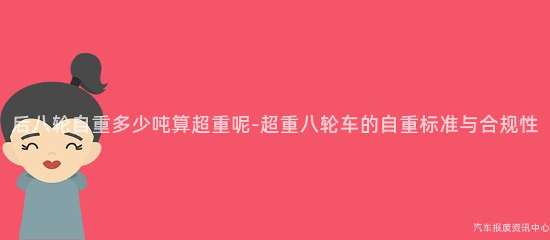 后八轮自重多少吨算超重呢-超重八轮车的自重标准与合规性