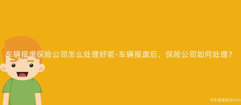 车辆报废保险公司怎么处理好呢-车辆报废后，保险公司如何处理？