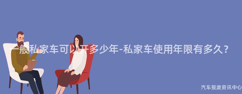 一般私家车可以开多少年-私家车使用年限有多久？