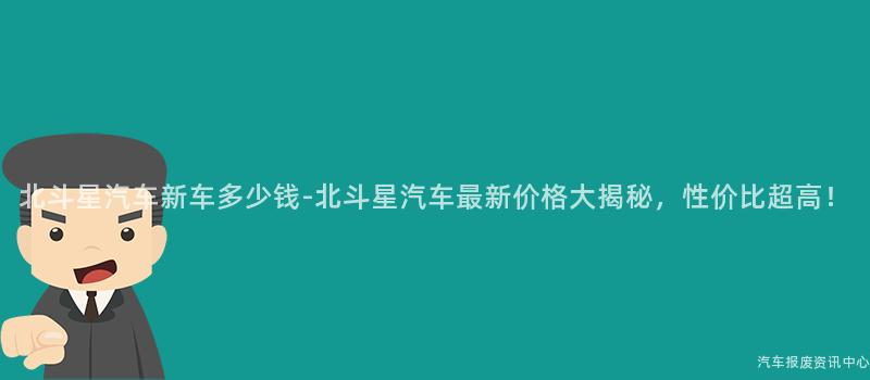 北斗星汽车新车多少钱-北斗星汽车最新价格大揭秘，性价比超高！