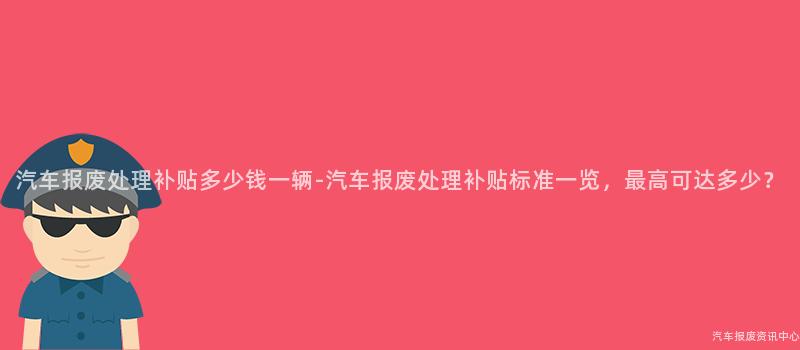 汽车报废处理补贴多少钱一辆-汽车报废处理补贴标准一览，最高可达多少？