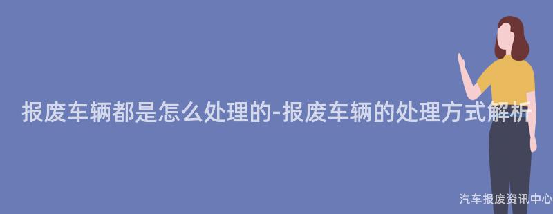 报废车辆都是怎么处理的-报废车辆的处理方式解析