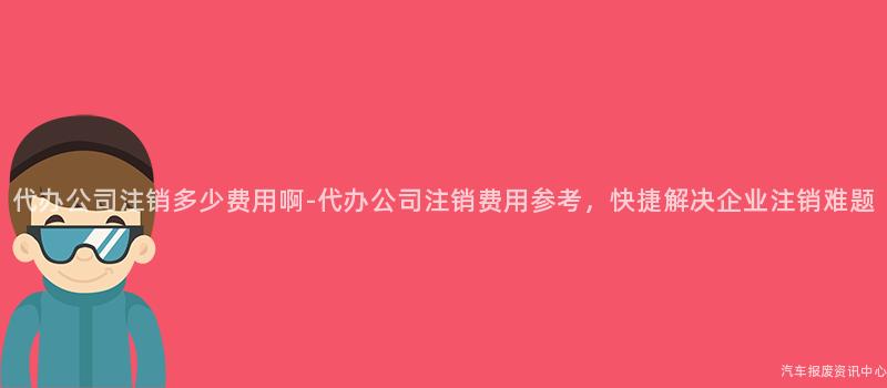 代办公司注销多少费用啊-代办公司注销费用参考，快捷解决企业注销难题