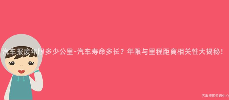 汽车报废年限多少公里-汽车寿命多长？年限与里程距离相关性大揭秘！
