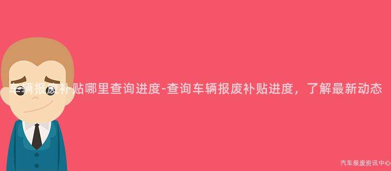 车辆报废补贴哪里查询进度-查询车辆报废补贴进度，了解最新动态