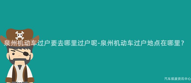 泉州机动车过户要去哪里过户呢-泉州机动车过户地点在哪里？