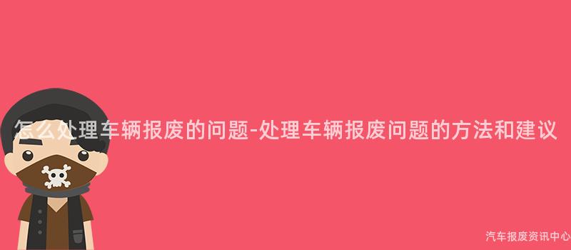 怎么处理车辆报废的问题-处理车辆报废问题的方法和建议