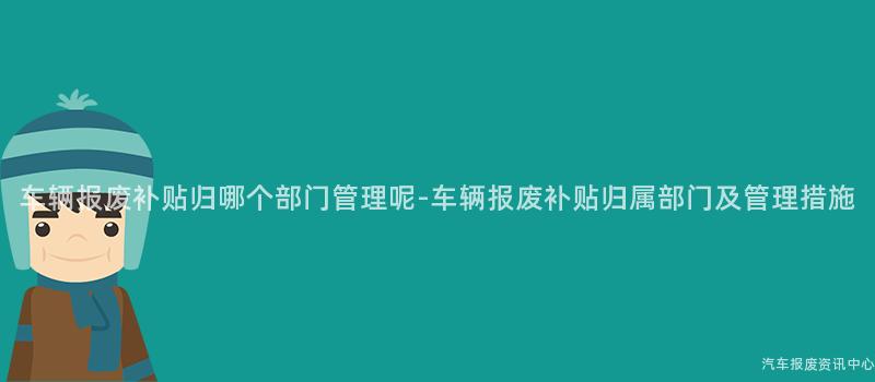 车辆报废补贴归哪个部门管理呢-车辆报废补贴归属部门及管理措施