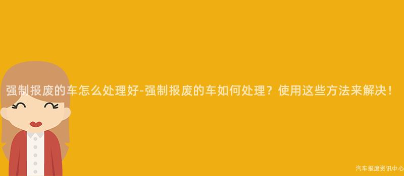 强制报废的车怎么处理好-强制报废的车如何处理？使用这些方法来解决！