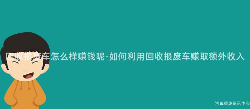 回收报废车怎么样赚钱呢-如何利用回收报废车赚取额外收入