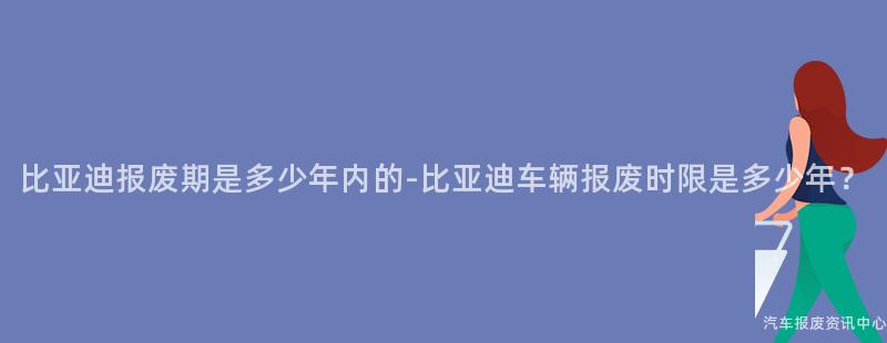 比亚迪报废期是多少年内的-比亚迪车辆报废时限是多少年？