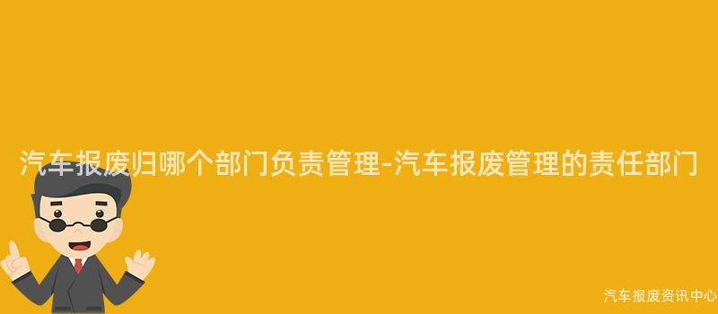汽车报废归哪个部门负责管理-汽车报废管理的责任部门