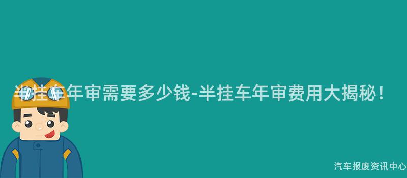 半挂车年审需要多少钱-半挂车年审费用大揭秘！