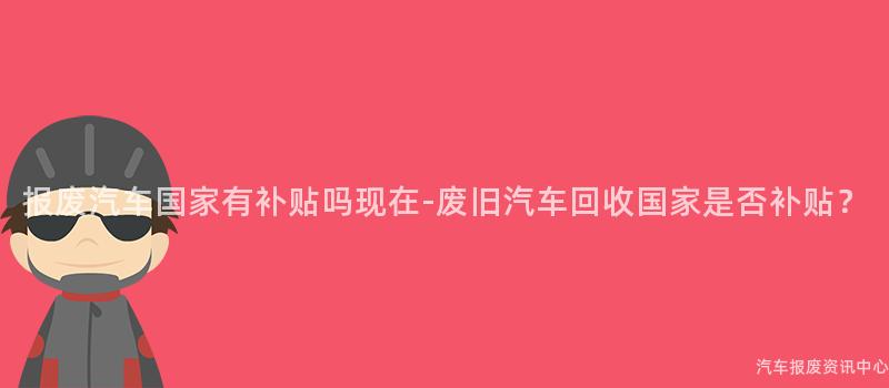 报废汽车国家有补贴吗现在-废旧汽车回收国家是否补贴？