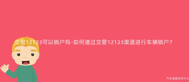 交管12123可以销户吗-如何通过交管12123渠道进行车辆销户？