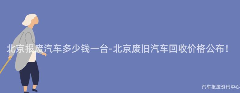 北京报废汽车多少钱一台-北京废旧汽车回收价格公布！
